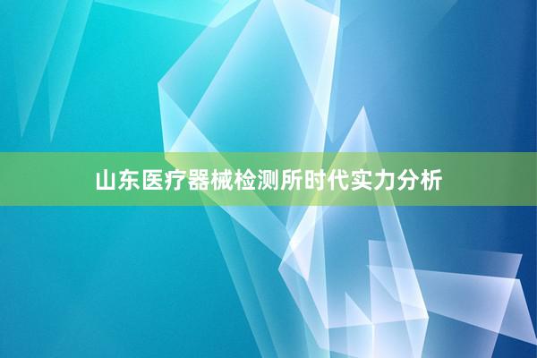 山东医疗器械检测所时代实力分析