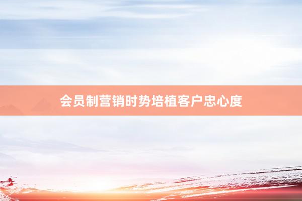 会员制营销时势培植客户忠心度